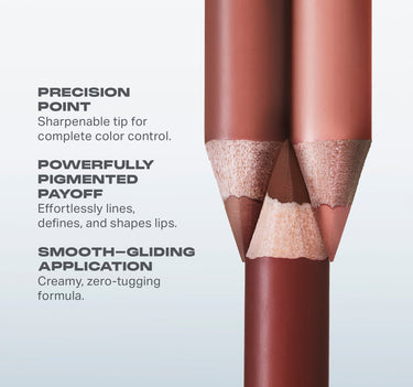 PRECISION
POINT

Sharpenable tip for
complete color control.
POWERFULLY
PIGMENTED
PAYOFF

Effortlessly lines,
defines, and shapes lips.
SMOOTH-GLIDING
APPLICATION
Creamy, zero-tugging
formula.