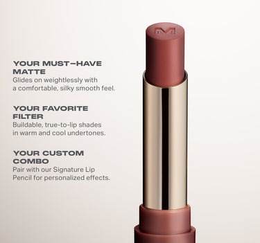 YOUR MUST-HAVE
MATTE

Glides on weightlessly with

a comfortable, silky smooth feel.
YOUR FAVORITE
FILTER

Buildable, true-to-lip shades

in warm and cool undertones.
YOUR CUSTOM
COMBO

Pair with our Signature Lip
Pencil for personalized effects.